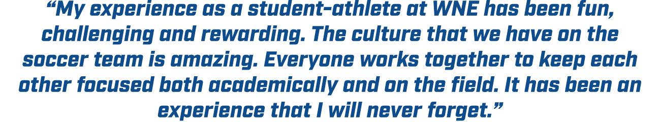“My experience as a student athlete at WNE has been fun, challenging and rewarding. The culture that we have on the s...