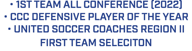 • 1ST TEAM ALL CONFERENCE (2022) • CCC DEFENSIVE PLAYER OF THE YEAR • UNITED SOCCER COACHES REGION II FIRST TEAM SELE...