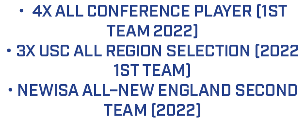 • 4x All conference player (1st team 2022) • 3x USC All Region Selection (2022 1st team) • NEWISA All–New England Sec...
