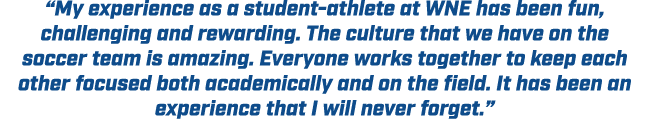 “My experience as a student athlete at WNE has been fun, challenging and rewarding. The culture that we have on the s...