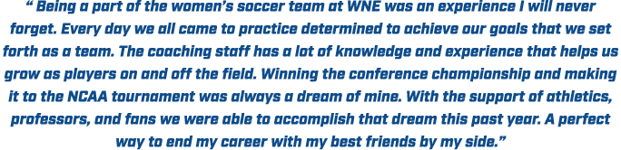 “ Being a part of the women’s soccer team at WNE was an experience I will never forget. Every day we all came to prac...