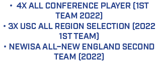 • 4x All conference player (1st team 2022) • 3x USC All Region Selection (2022 1st team) • NEWISA All–New England Sec...